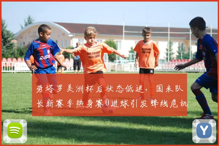 劳塔罗美洲杯后状态低迷,国米队长新赛季热身赛0进球引发锋线危机