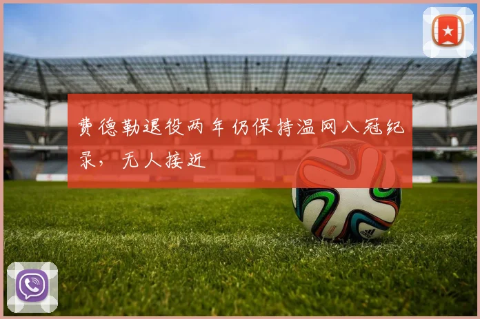 费德勒退役两年仍保持温网八冠纪录，无人接近