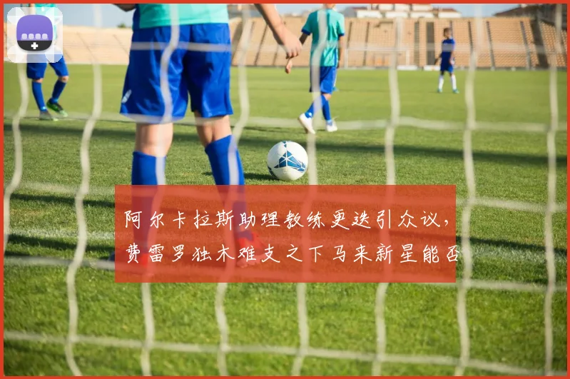 阿尔卡拉斯助理教练更迭引众议,费雷罗独木难支之下马来新星能否出彩?