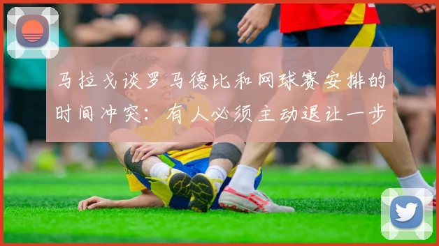 马拉戈谈罗马德比和网球赛安排的时间冲突:有人必须主动退让一步