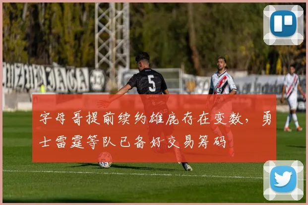 字母哥提前续约雄鹿存在变数，勇士雷霆等队已备好交易筹码
