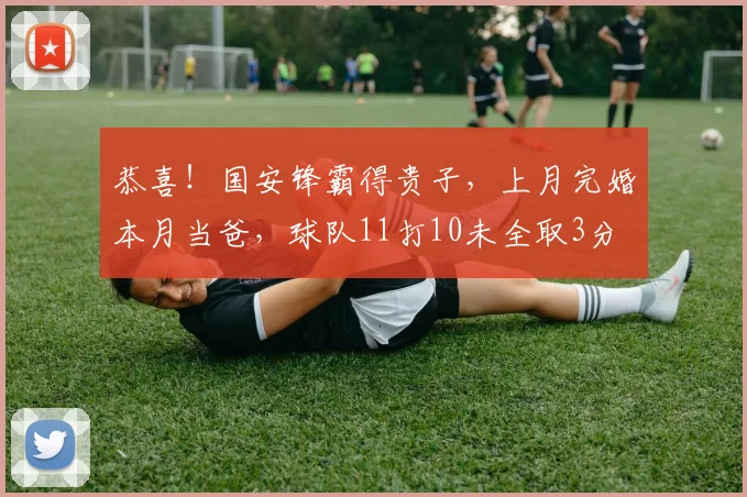 恭喜!国安锋霸得贵子,上月完婚本月当爸,球队11打10未全取3分