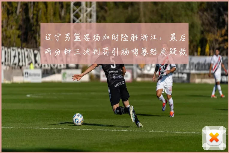 辽宁男篮客场加时险胜浙江，最后两分钟三次判罚引杨鸣暴怒质疑裁判报告