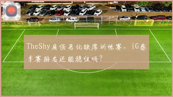 TheShy肩伤恶化缺席训练赛,iG春季赛排名还能稳住吗?