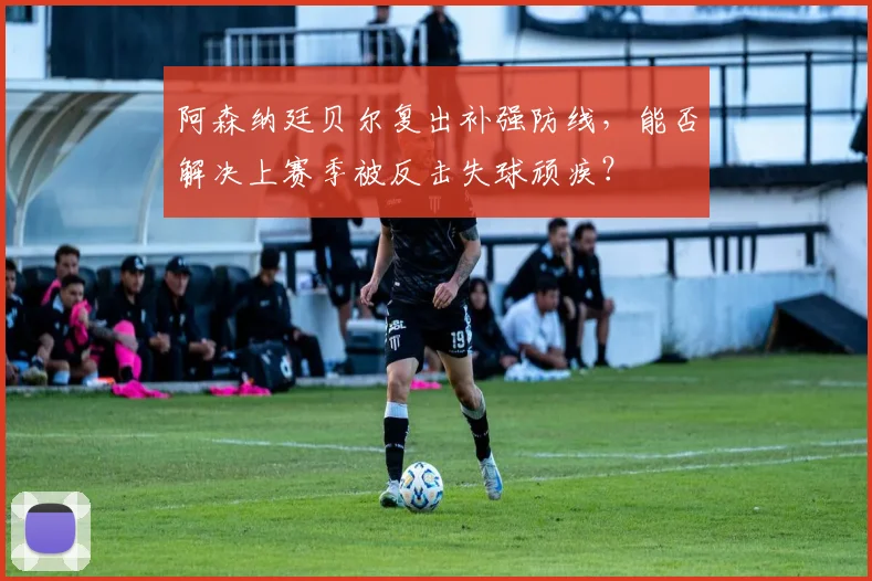 阿森纳廷贝尔复出补强防线，能否解决上赛季被反击失球顽疾？