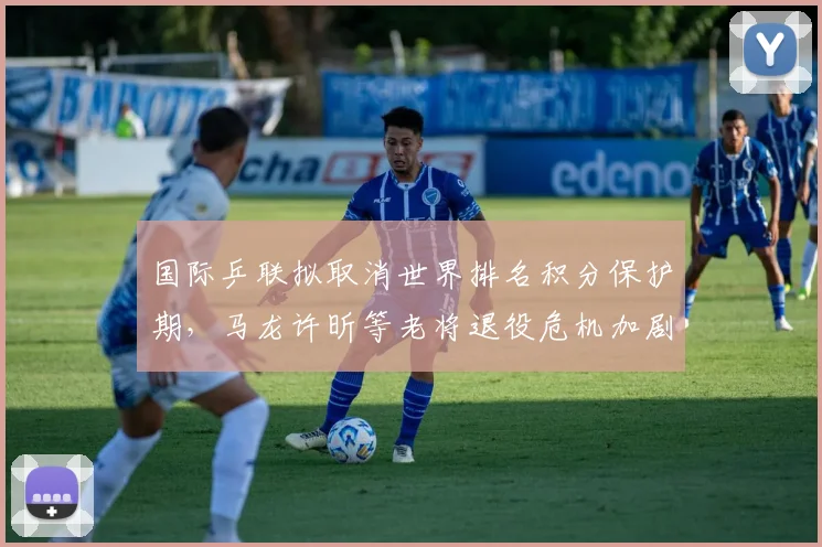 国际乒联拟取消世界排名积分保护期,马龙许昕等老将退役危机加剧